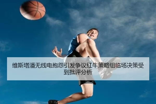 维斯塔潘无线电抱怨引发争议红牛策略组临场决策受到批评分析